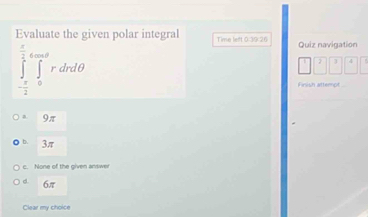 Evaluate the given polar integral Time left 0:39:26 Quiz navigation
∈tlimits _- π /2 ^ π /2 ∈tlimits _0^(∈fty)rdrdθ
Frish attero
a 9π
b. 3π
c. None of the given answer
d. 6π
Clear my choice