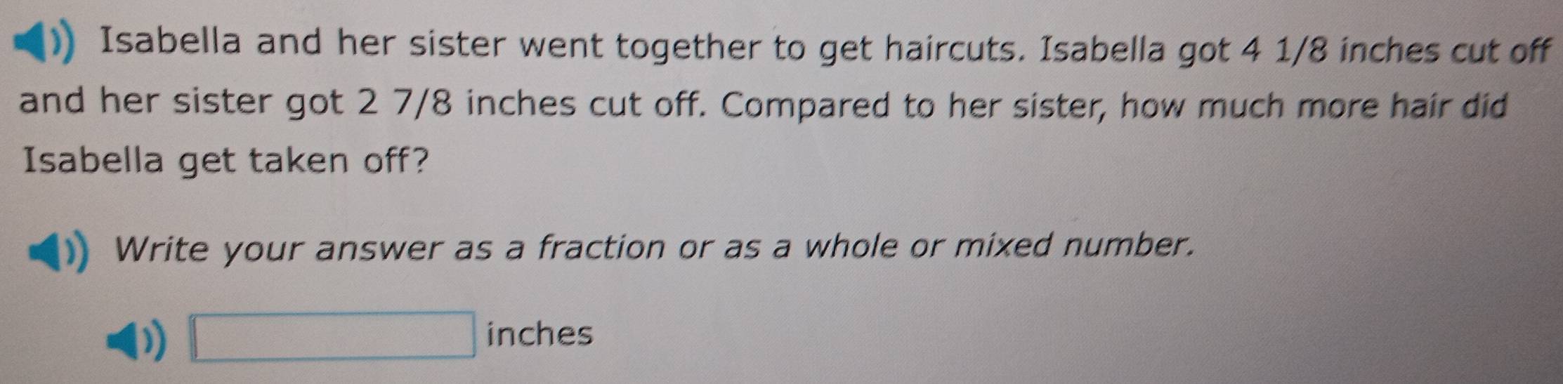 Isabella and her sister went together to get haircuts. Isabella got 4 1/8 inches cut off 
and her sister got 2 7/8 inches cut off. Compared to her sister, how much more hair did 
Isabella get taken off? 
Write your answer as a fraction or as a whole or mixed number. 
) □ inches