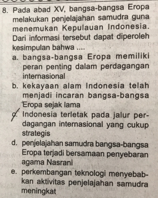 Pada abad XV, bangsa-bangsa Eropa
melakukan penjelajahan samudra guna
menemukan Kepulauan Indonesia.
Dari informasi tersebut dapat diperoleh
kesimpulan bahwa ....
a. bangsa-bangsa Eropa memiliki
peran penting dalam perdagangan
internasional
b. kekayaan alam Indonesia telah
menjadi incaran bangsa-bangsa
Eropa sejak lama
o. Indonesia terletak pada jalur per-
dagangan internasional yang cukup
strategis
d. penjelajahan samudra bangsa-bangsa
Eropa terjadi bersamaan penyebaran
agama Nasrani
e. perkembangan teknologi menyebab-
kan aktivitas penjelajahan samudra
meningkat