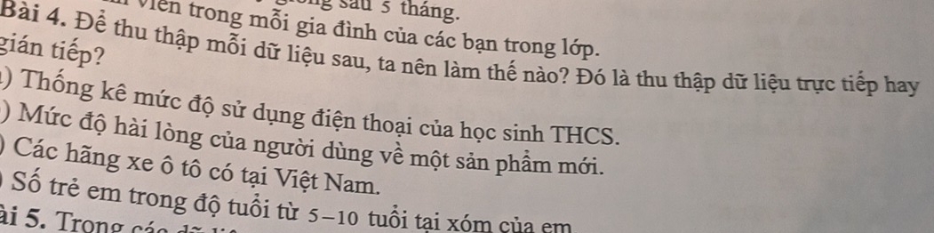 ng su 5 tháng. 
Viên trong mỗi gia đình của các bạn trong lớp. 
gián tiếp? Bài 4. Để thu thập mỗi dữ liệu sau, ta nên làm thế nào? Đó là thu thập dữ liệu trực tiếp hay 
() Thống kê mức độ sử dụng điện thoại của học sinh THCS. 
) Mức độ hài lòng của người dùng về một sản phẩm mới. 
) Các hãng xe ô tô có tại Việt Nam. 
O Số trẻ em trong độ tuổi từ 5-10 tuổi tại xóm của em 
ài 5. Trong các