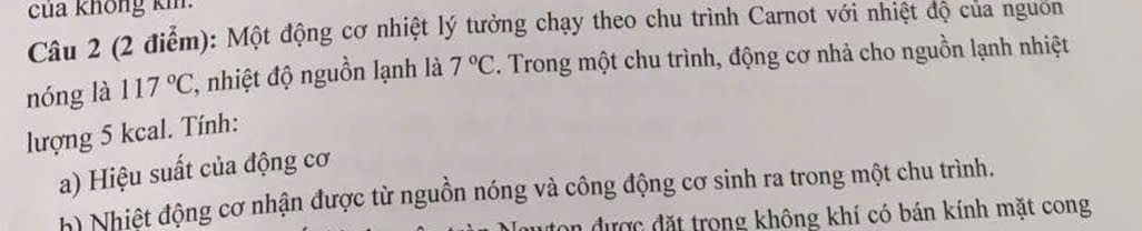 của không kh. 
Câu 2 (2 điễm): Một động cơ nhiệt lý tưởng chạy theo chu trình Carnot với nhiệt độ của nguon 
nóng là 117°C , nhiệt độ nguồn lạnh là 7°C F. Trong một chu trình, động cơ nhả cho nguồn lạnh nhiệt 
lượng 5 kcal. Tính: 
a) Hiệu suất của động cơ 
h) Nhiệt động cơ nhận được từ nguồn nóng và công động cơ sinh ra trong một chu trình. 
an được đặt trong không khí có bán kính mặt cong