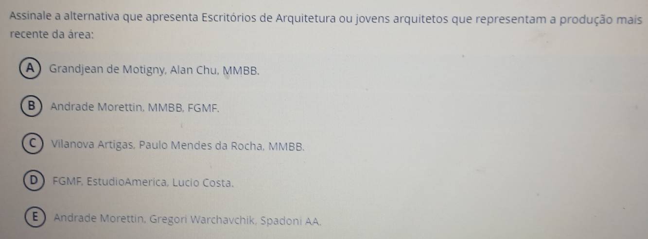 Assinale a alternativa que apresenta Escritórios de Arquitetura ou jovens arquitetos que representam a produção mais
recente da área:
AGrandjean de Motigny, Alan Chu, MMBB.
B Andrade Morettin, MMBB, FGMF.
C Vilanova Artigas, Paulo Mendes da Rocha, MMBB.
D FGMF, EstudioAmerica, Lucio Costa.
E Andrade Morettin, Gregori Warchavchik, Spadoni AA.