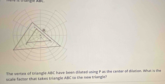 Here is thangle ABC. 
The vertex of triangle ABC have been dilated using P as the center of dilation. What is the 
scale factor that takes triangle ABC to the new triangle?