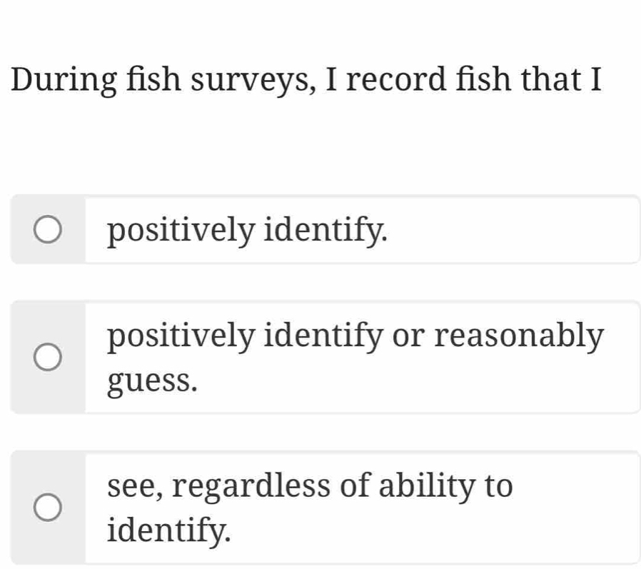 During fish surveys, I record fish that I
positively identify.
positively identify or reasonably
guess.
see, regardless of ability to
identify.