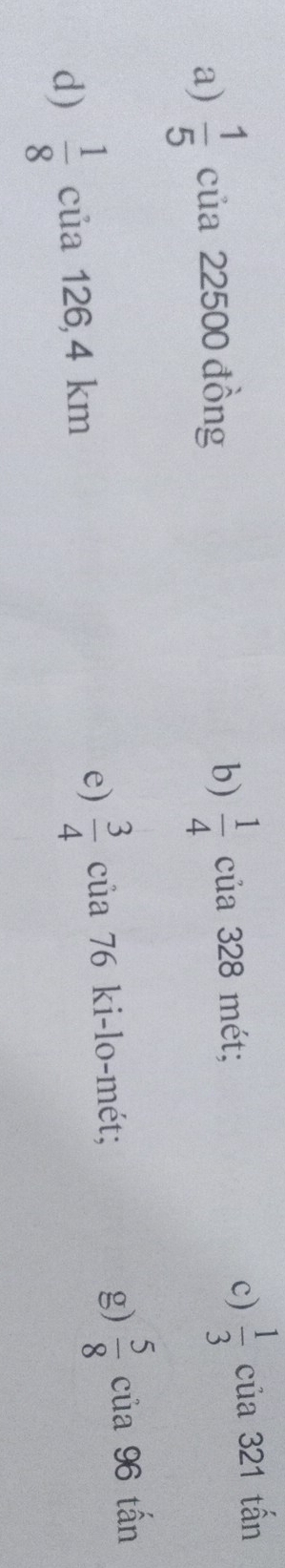 c)
a)  1/5  của 22500 đồng b)  1/4  của 328 mét;  1/3  của 321 tấn
g)  5/8 
d)  1/8  của 126,4 km
e)  3/4  của 76 ki-lo-mét; của 96 tấn