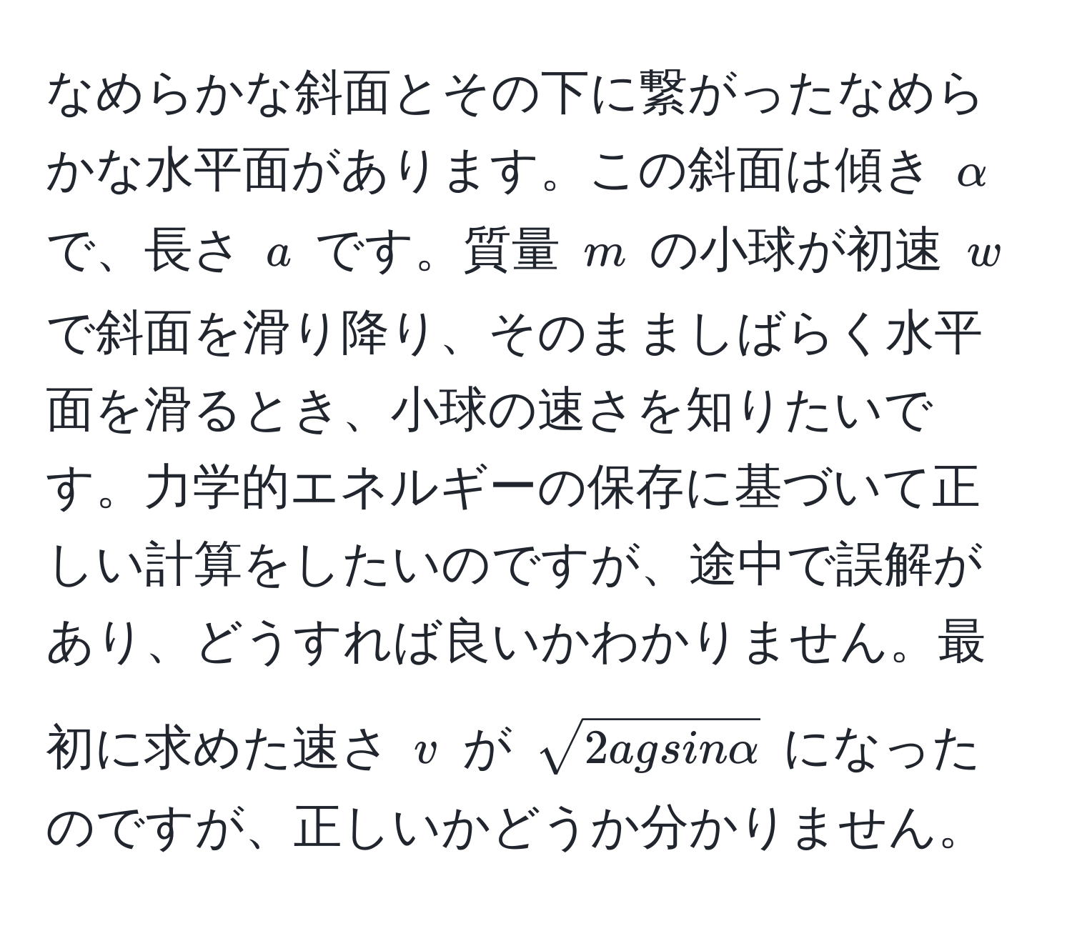 なめらかな斜面とその下に繋がったなめらかな水平面があります。この斜面は傾き $alpha$ で、長さ $a$ です。質量 $m$ の小球が初速 $w$ で斜面を滑り降り、そのまましばらく水平面を滑るとき、小球の速さを知りたいです。力学的エネルギーの保存に基づいて正しい計算をしたいのですが、途中で誤解があり、どうすれば良いかわかりません。最初に求めた速さ $v$ が $sqrt(2agsinalpha)$ になったのですが、正しいかどうか分かりません。