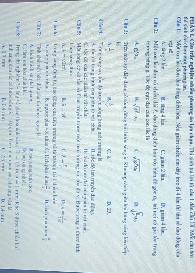 PHẢN I. Câu trắc nghiệm nhiều phương án lựa chọn. Thí sinh trả lời từ câu 1 đến câu 18. Mỗi câu hỏi
thí sinh chỉ chọn một phương án.
Câu 1: Một con lắc đơn dao động điều hòa. Nếu giảm chiều dài dây treo đi 4 lần thì tần số dao động của
vật sẽ
A. tăng 2 lần. B. tăng 4 lần. C. giảm 2 lần. D. giām 4 lần.
Câu 2: Một con lắc đơn có chiều dài ł, dao động điều hòa với biên độ góc alpha _0 tại nơi có gia tốc trọng
trường băng g. Tốc độ cực đại của con lắc là
A. g/alpha _0 B. sqrt(gell ).alpha _0 C. sqrt(gell alpha _0) D. sqrt(frac g)ell a_0
Câu 3: Trên một sợi dây đang có sóng dừng với bước sóng λ. Khoảng cách giữa hai bụng sóng liên tiếp
là
B.
A.  lambda /4 .  lambda /2 . C. λ D. 2λ.
Câu 4: Trong sóng cơ, tốc độ truyền sóng trong môi trường là
A. tốc độ trung bình của phần tử vật chất. B. tốc độ lan truyền dao động.
C. tốc độ của các phần tử vật chất. D. tốc độ cực đại của phần tứ vật chất.
Câu 5: Một sóng cơ có tần số f lan truyền trong một môi trường với tốc độ v. Bước sóng λ được tính
bằng công thức
A. lambda =v2π f B. lambda =vf. C. lambda = v/f  D. lambda = v/2π f 
Câu 6: Trong sóng điện từ, dao động của điện trường và từ trường tại 1 điểm luôn
A. cùng pha với nhau. B. ngược pha với nhau.C. lệch pha nhau  π /2 . D. lệch pha nhau  π /3 .
Câu 7: Tính chất nổi bật nhất của tia hồng ngoại là
A. kích thích sư phát quang. B. tác dung sinh học.
C. làm ion hóa chất khi. D. tác dụng nhiệt.
Câu 8:  Trong thí nghiệm Y- âng về giao thoa ánh sáng: D=1,5m;a=1mm. Khe S được chiếu bởi
ánh sáng đơn sắc có bước sóng lambda =0,6mu m. Trên màn quan sát, khoáng vân là
A. 0,9 mm B. 0,4 mm C. 2,5 mm D. 1,4 mm
