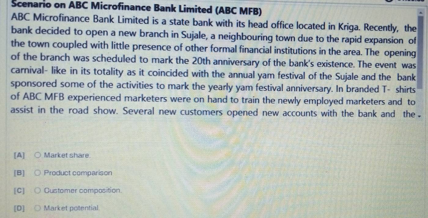 Scenario on ABC Microfinance Bank Limited (ABC MFB)
ABC Microfinance Bank Limited is a state bank with its head office located in Kriga. Recently, the
bank decided to open a new branch in Sujale, a neighbouring town due to the rapid expansion of
the town coupled with little presence of other formal financial institutions in the area. The opening
of the branch was scheduled to mark the 20th anniversary of the bank's existence. The event was
carnival- like in its totality as it coincided with the annual yam festival of the Sujale and the bank
sponsored some of the activities to mark the yearly yam festival anniversary. In branded T- shirts
of ABC MFB experienced marketers were on hand to train the newly employed marketers and to
assist in the road show. Several new customers opened new accounts with the bank and the
[A] Market share
[B] Product comparison
[C] Customer composition.
[D] Market potential