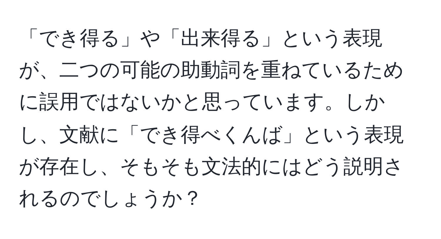 「でき得る」や「出来得る」という表現が、二つの可能の助動詞を重ねているために誤用ではないかと思っています。しかし、文献に「でき得べくんば」という表現が存在し、そもそも文法的にはどう説明されるのでしょうか？