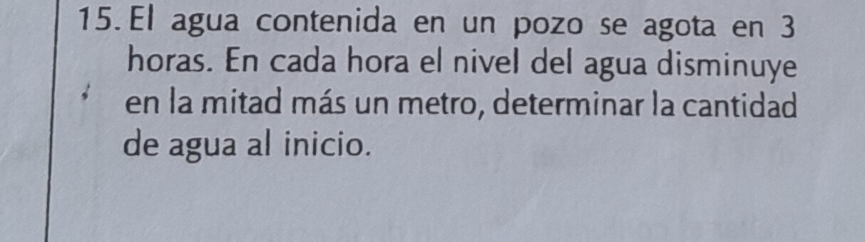 El agua contenida en un pozo se agota en 3
horas. En cada hora el nivel del agua disminuye 
en la mitad más un metro, determinar la cantidad 
de agua al inicio.