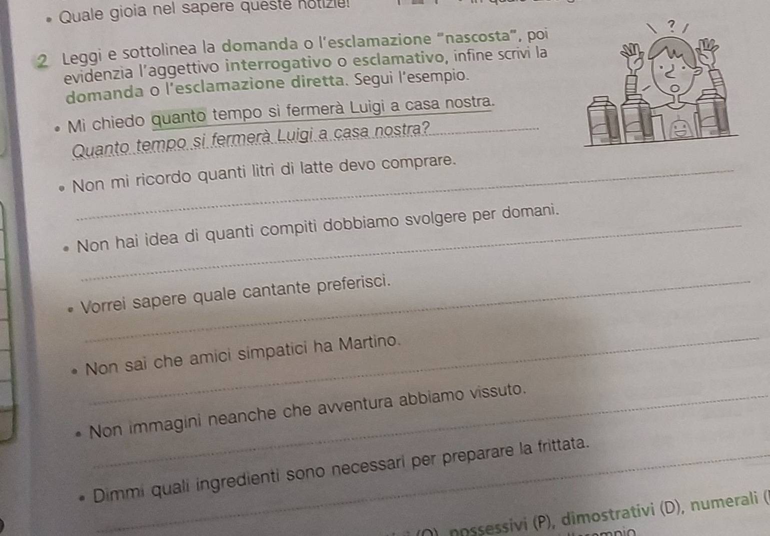 Quale gioia nel sapere queste notizle 
2 Leggi e sottolinea la domanda o l’esclamazione “nascosta”, poi 
evidenzia l’aggettivo interrogativo o esclamativo, infine scrivi la 
domanda o l’esclamazione diretta. Segui l’esempio. 
Mi chiedo quanto tempo si fermerà Luigi a casa nostra. 
Quanto tempo si fermerà Luigi a casa nostra? 
Non mi ricordo quanti litri di latte devo comprare. 
Non hai idea di quanti compiti dobbiamo svolgere per domani. 
Vorrei sapere quale cantante preferisci. 
_ 
Non sai che amici simpatici ha Martino. 
Non immagini neanche che avventura abbiamo vissuto. 
Dimmi quali ingredienti sono necessari per preparare la frittata. 
Ö) nossessivi (P), dîmostrativi (D), numerali (