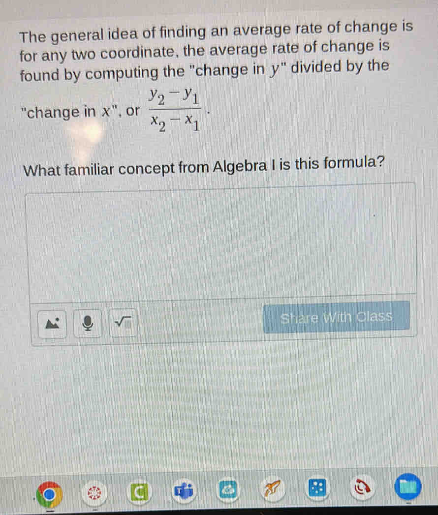 The general idea of finding an average rate of change is 
for any two coordinate, the average rate of change is 
found by computing the "change in y" divided by the 
"change in x", or frac y_2-y_1x_2-x_1. 
What familiar concept from Algebra I is this formula? 
sqrt(□ ) Share With Class