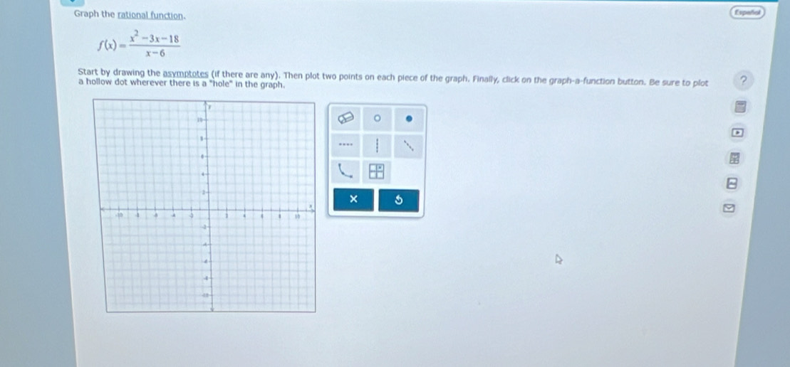 Graph the rational function. Españial
f(x)= (x^2-3x-18)/x-6 
Start by drawing the asymptotes (if there are any). Then plot two points on each piece of the graph. Finally, click on the graph-a-function button. Be sure to plot ? 
a hollow dot wherever there is a "hole" in the graph. 
.- 
×