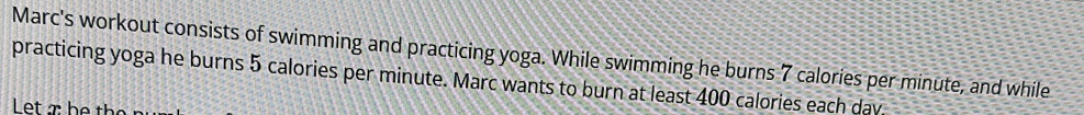 Marc's workout consists of swimming and practicing yoga. While swimming he burns 7 calories per minute, and while 
practicing yoga he burns 5 calories per minute. Marc wants to burn at least 400 calories each day