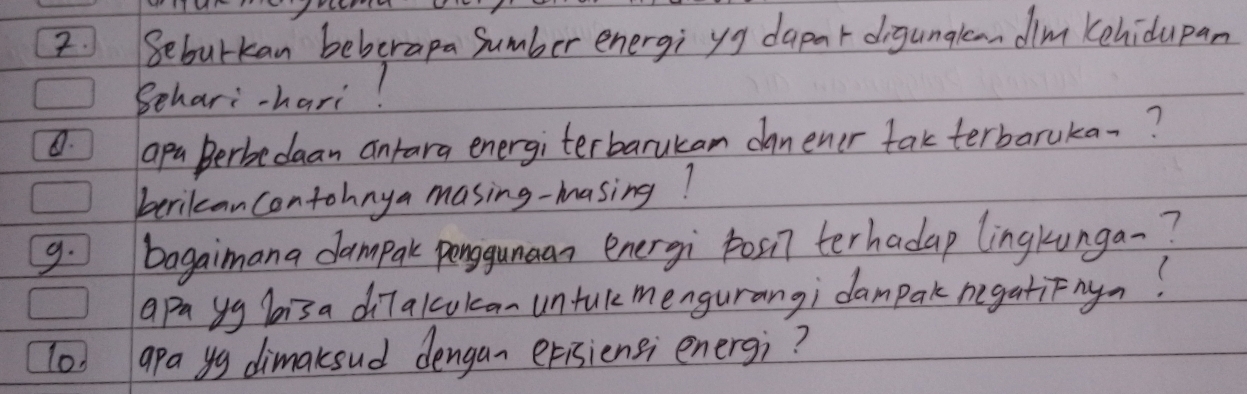 Beburkan beberapa Sumber energi yg dapar digunalaandim kehidupan 
Behari-hari! 
. apa Berbedaan antara energiterbarukam danener fakterbaruka-? 
berican contohnya masing-masing? 
9. bagaimana dampak penguman energi posil terhadap lingkunga-? 
apa yg hisa diTalculcan untukmengurangi dampak negatiFny? 
lod apa yg dimaksud dengan erisiensi energ;?