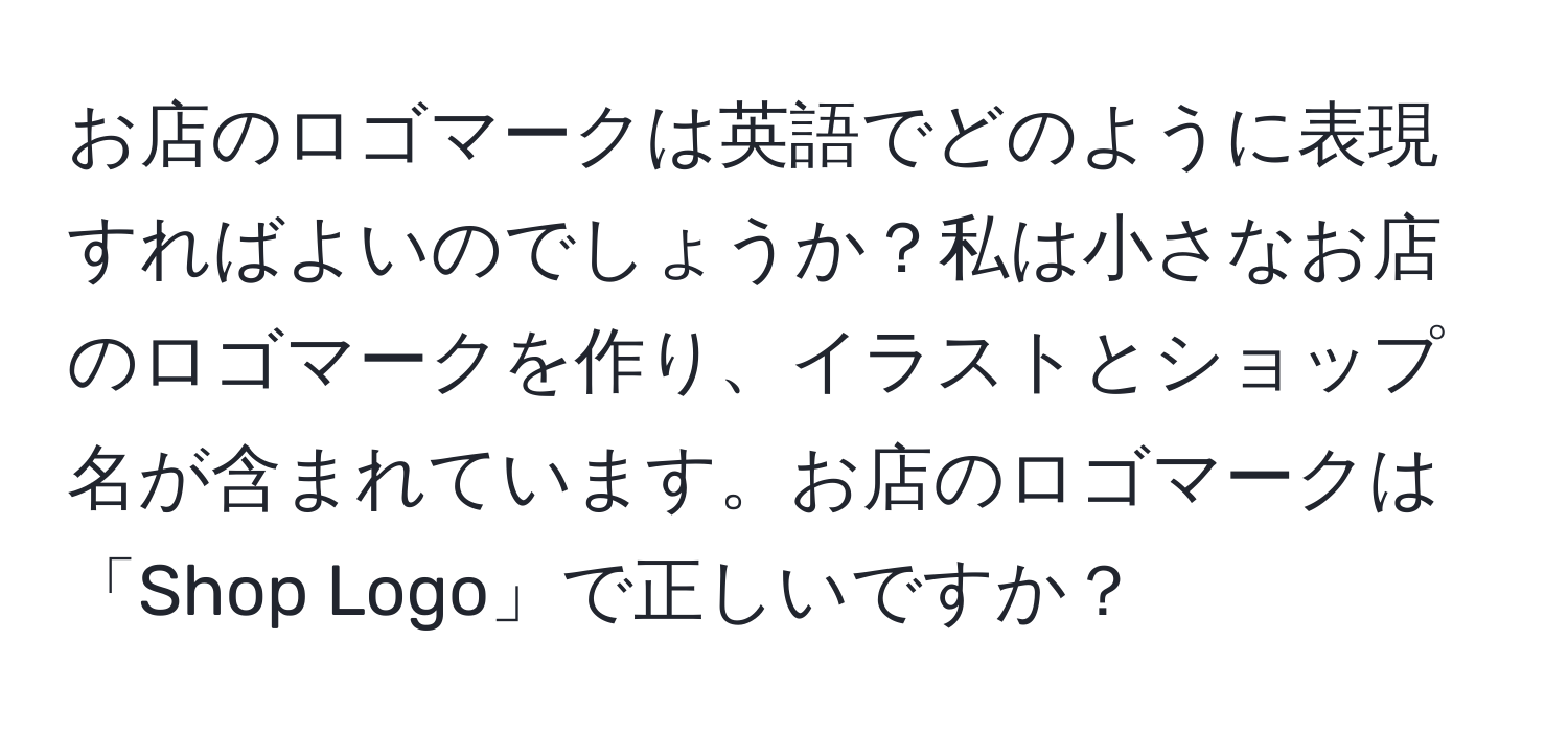 お店のロゴマークは英語でどのように表現すればよいのでしょうか？私は小さなお店のロゴマークを作り、イラストとショップ名が含まれています。お店のロゴマークは「Shop Logo」で正しいですか？