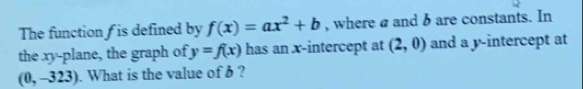 The function f is defined by f(x)=ax^2+b , where a and b are constants. In 
the xy -plane, the graph of y=f(x) has an x-intercept at (2,0) and a y-intercept at
(0,-323). What is the value of b ?