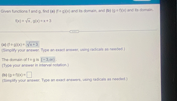 Given functions f and g, find (a)(fcirc g)(x) and its domain, and (b)(gcirc f)(x) and its domain.
f(x)=sqrt(x), g(x)=x+3
(a) (fcirc g)(x)=sqrt(x+3)
(Simplify your answer. Type an exact answer, using radicals as needed.) 
The domain of f og is [-3,∈fty ). 
(Type your answer in interval notation.) 
(b) (gcirc f)(x)=□
(Simplify your answer. Type an exact answers, using radicals as needed.)