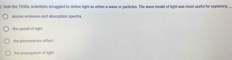 Until the 1930s, scientists struggled to define light as either a wave or particles. The wave model of light was most useful for explaining_
atomic emission and absorption spectra
the speed of light
the photoelectric effect
the propagation of light