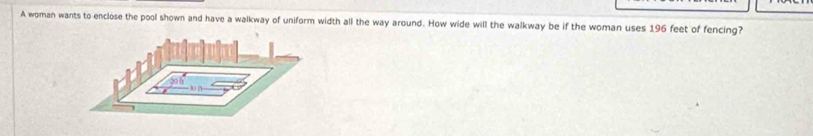 A woman wants to enclose the pool shown and have a walkway of uniform width all the way around. How wide will the walkway be if the woman uses 196 feet of fencing?