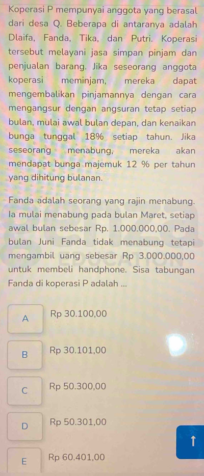 Koperasi P mempunyai anggota yang berasal
dari desa Q. Beberapa di antaranya adalah
Dlaifa, Fanda, Tika, dan Putri. Koperasi
tersebut melayani jasa simpan pinjam dan
penjualan barang. Jika seseorang anggota
koperasi meminjam, mereka dapat
mengembalikan pinjamannya dengan cara
mengangsur dengan angsuran tetap setiap
bulan, mulai awal bulan depan, dan kenaikan
bunga tunggal 18% setiap tahun. Jika
seseorang menabung, mereka akan
mendapat bunga majemuk 12 % per tahun
yang dihitung bulanan.
Fanda adalah seorang yang rajin menabung.
Ia mulai menabung pada bulan Maret, setiap
awal bulan sebesar Rp. 1.000.000,00. Pada
bulan Juni Fanda tidak menabung tetapi
mengambil uang sebesar Rp 3.000.000,00
untuk membeli handphone. Sisa tabungan
Fanda di koperasi P adalah ...
A Rp 30.100,00
B Rp 30.101,00
C Rp 50.300,00
D Rp 50.301,00
↑
E Rp 60.401,00