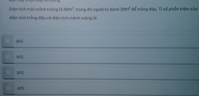 Diện tích một mảnh ruộng là 80m^2 trong đó người ta dành 20m^2 để trồng đậu. Tỉ số phần trăm của
diện tích trồng đậu và diện tích mảnh ruộng là:
35%
55%
25%
45%