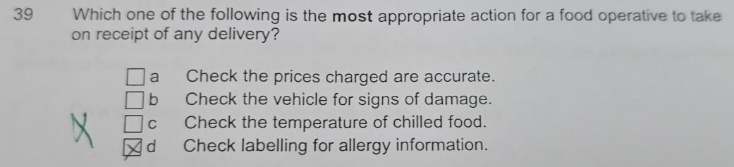 Which one of the following is the most appropriate action for a food operative to take
on receipt of any delivery?
a Check the prices charged are accurate.
b Check the vehicle for signs of damage.
C Check the temperature of chilled food.
d Check labelling for allergy information.