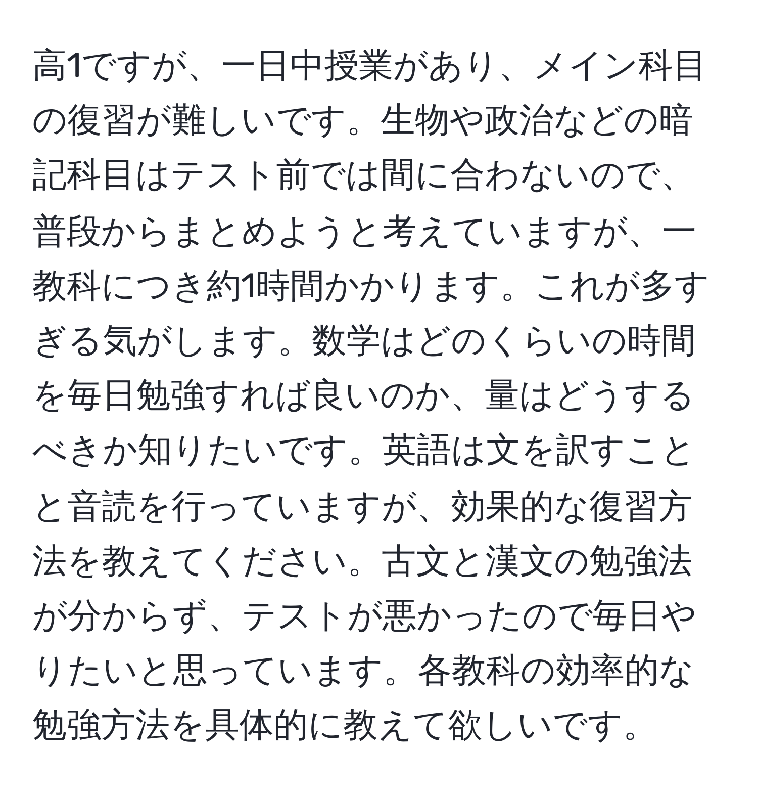 高1ですが、一日中授業があり、メイン科目の復習が難しいです。生物や政治などの暗記科目はテスト前では間に合わないので、普段からまとめようと考えていますが、一教科につき約1時間かかります。これが多すぎる気がします。数学はどのくらいの時間を毎日勉強すれば良いのか、量はどうするべきか知りたいです。英語は文を訳すことと音読を行っていますが、効果的な復習方法を教えてください。古文と漢文の勉強法が分からず、テストが悪かったので毎日やりたいと思っています。各教科の効率的な勉強方法を具体的に教えて欲しいです。