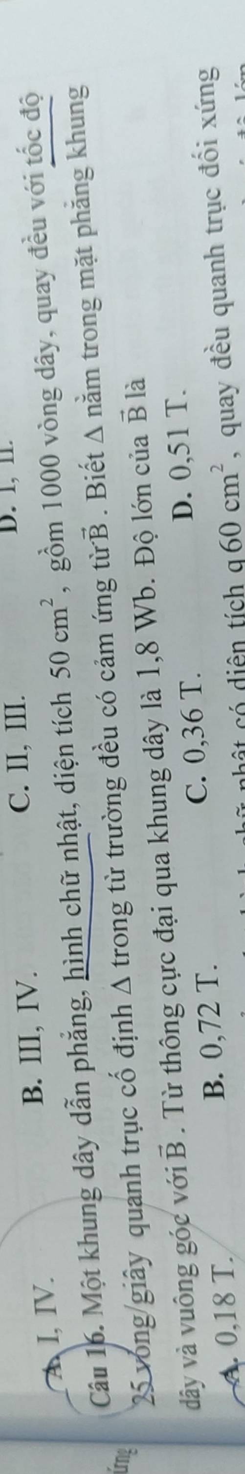A I, IV. B. III, IV.
C. II, III. D. 1, 11.
Câu 16. Một khung dây dẫn phẳng, hình chữ nhật, diện tích 50cm^2 , gồm 1000 vòng dây, quay đều với tốc độ
Ứng
25 vòng giây quanh trục cố định Δ trong từ trường đều có cảm ứng từ B . Biết A nằm trong mặt phẳng khung
dây và vuông góc với B . Từ thông cực đại qua khung dây là 1,8 Wb. Độ lớn của vector B là
A. 0,18 T. B. 0,72 T. C. 0,36 T.
D. 0,51 T.
c i ên tích q60cm^2 , quay đều quanh trục đối xứng
