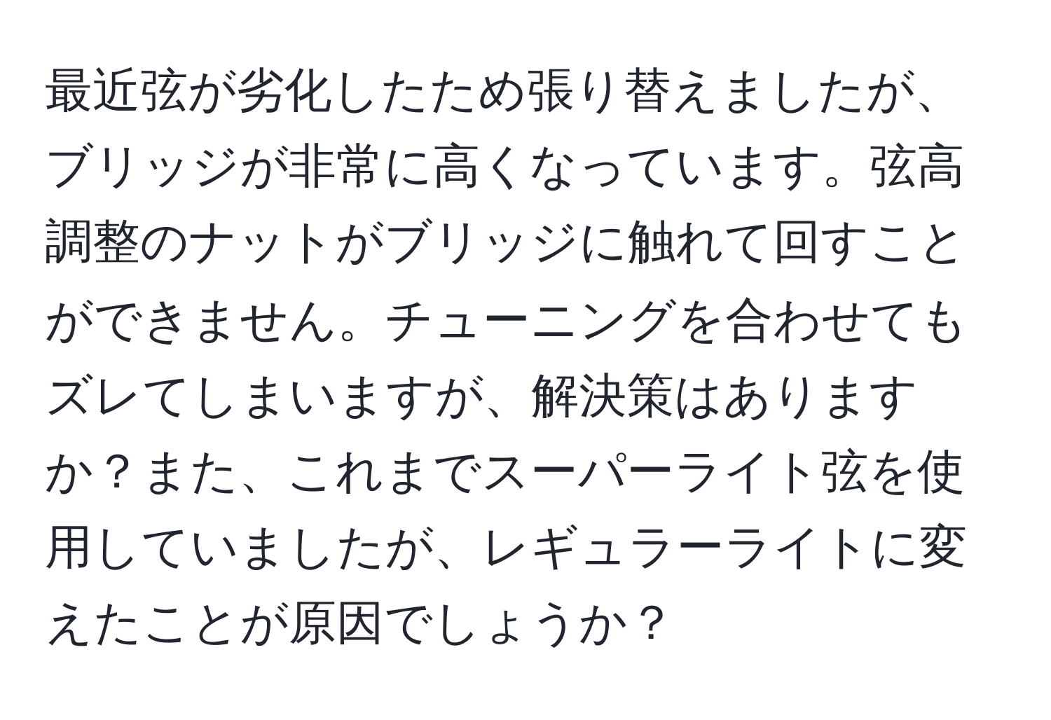 最近弦が劣化したため張り替えましたが、ブリッジが非常に高くなっています。弦高調整のナットがブリッジに触れて回すことができません。チューニングを合わせてもズレてしまいますが、解決策はありますか？また、これまでスーパーライト弦を使用していましたが、レギュラーライトに変えたことが原因でしょうか？