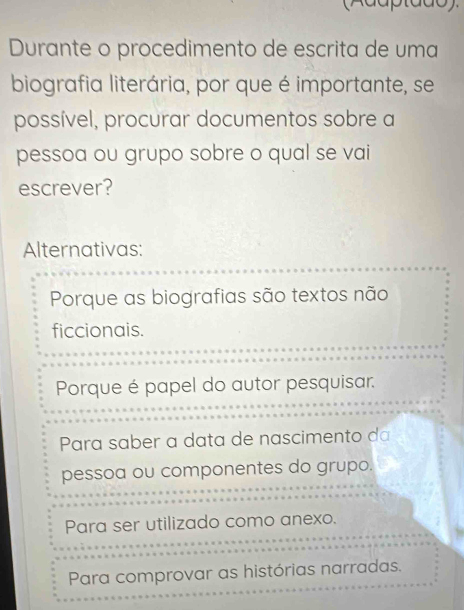 Durante o procedimento de escrita de uma
biografia literária, por que é importante, se
possível, procurar documentos sobre a
pessoa ou grupo sobre o qual se vai
escrever?
Alternativas:
Porque as biografias são textos não
ficcionais.
Porque é papel do autor pesquisar.
Para saber a data de nascimento da
pessoa ou componentes do grupo.
Para ser utilizado como anexo.
Para comprovar as histórias narradas.