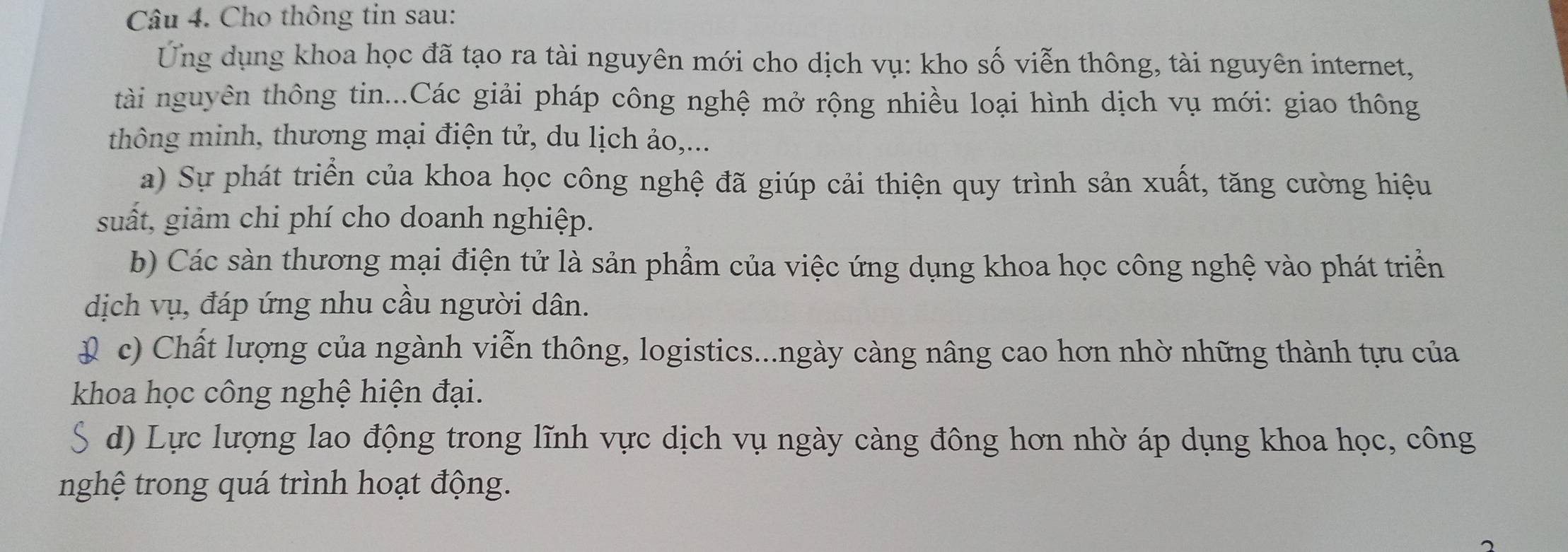 Cho thông tin sau:
Ứng dụng khoa học đã tạo ra tài nguyên mới cho dịch vụ: kho số viễn thông, tài nguyên internet,
tài nguyên thông tin...Các giải pháp công nghệ mở rộng nhiều loại hình dịch vụ mới: giao thông
thông minh, thương mại điện tử, du lịch ảo,...
a) Sự phát triển của khoa học công nghệ đã giúp cải thiện quy trình sản xuất, tăng cường hiệu
suất, giảm chi phí cho doanh nghiệp.
b) Các sàn thương mại điện tử là sản phẩm của việc ứng dụng khoa học công nghệ vào phát triển
dịch vụ, đáp ứng nhu cầu người dân.
( c) Chất lượng của ngành viễn thông, logistics...ngày càng nâng cao hơn nhờ những thành tựu của
khoa học công nghệ hiện đại.
S d) Lực lượng lao động trong lĩnh vực dịch vụ ngày càng đông hơn nhờ áp dụng khoa học, công
nghệ trong quá trình hoạt động.