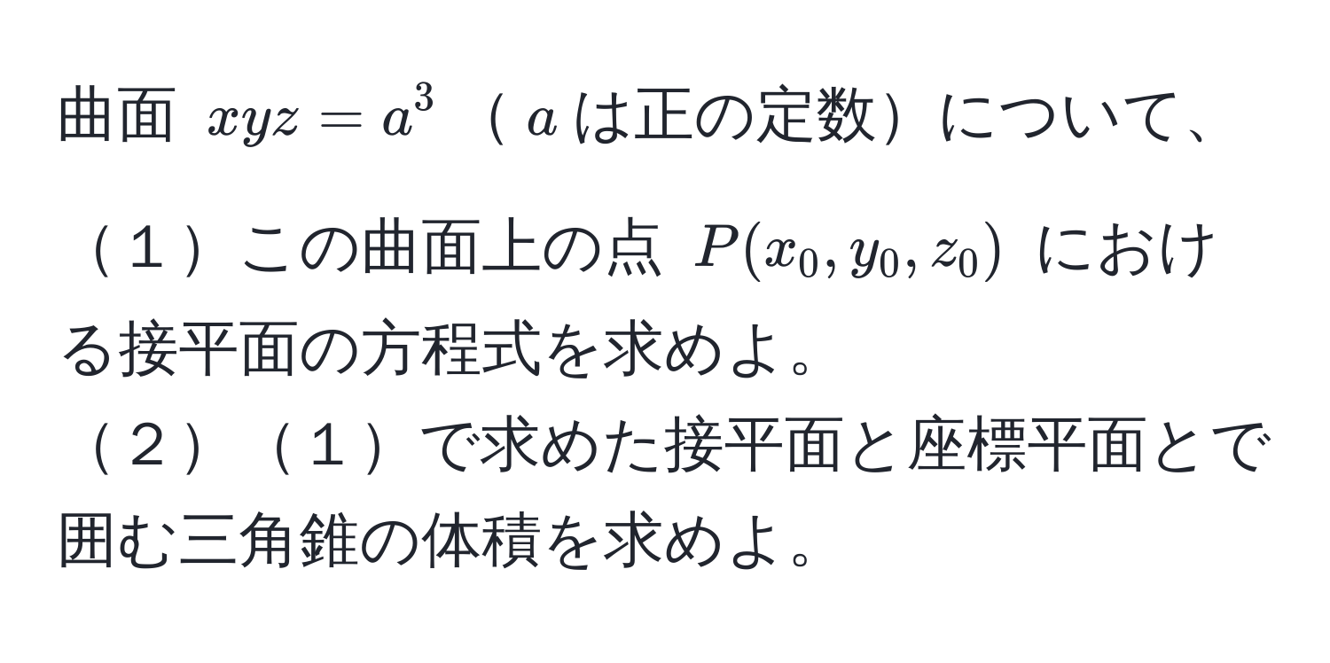 曲面 $xyz = a^3$$a$は正の定数について、  
１この曲面上の点 $P(x_0, y_0, z_0)$ における接平面の方程式を求めよ。  
２１で求めた接平面と座標平面とで囲む三角錐の体積を求めよ。