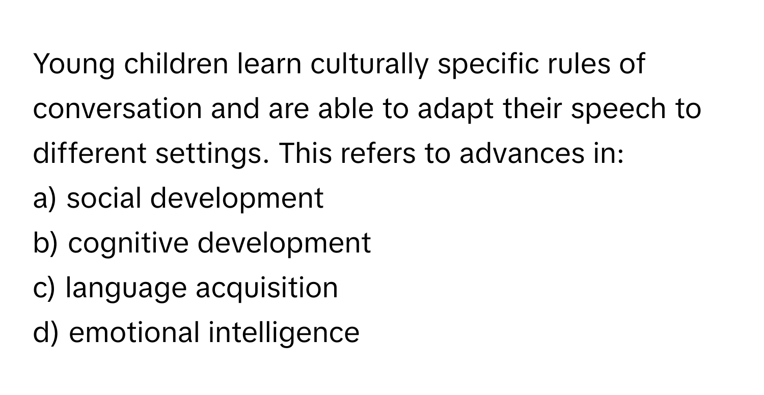 Young children learn culturally specific rules of conversation and are able to adapt their speech to different settings. This refers to advances in:

a) social development
b) cognitive development
c) language acquisition
d) emotional intelligence