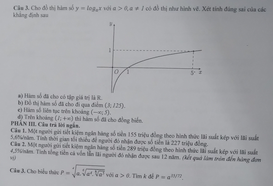 Cho dhat o thị hàm số y=log _ax với a>0, a!= 1 có dhat o thị như hình vẽ. Xét tính đúng sai của các
khẳng định sau
a) Hàm số đã cho có tập giá trị là R.
b) Dhat o thị hàm số đã cho đi qua điểm (3;125). 
c) Hàm số liên tục trên khoảng (-∈fty ;5). 
d) Trên khoảng (1;+∈fty ) thì hàm số đã cho đồng biến.
PHÂN III. Câu trả lời ngắn.
Câu 1. Một người gửi tiết kiệm ngân hàng số tiền 155 triệu đồng theo hình thức lãi suất kép với lãi suất
5,6% năm. Tính thời gian tối thiều đề người đó nhận được số tiền là 227 triệu đồng.
Câu 2. Một người gửi tiết kiệm ngân hàng số tiền 289 triệu đồng theo hình thức lãi suất kép với lãi suất
4,5% /năm. Tính tổng tiền cả vốn lẫn lãi người đó nhận được sau 12 năm. (kết quả làm tròn đến hàng đơn
vi)
Câu 3. Cho biểu thức P=sqrt[4](a.sqrt [6]a^4.sqrt [k]a^5)v_0 phi ia>0. Tìm k đề P=a^(35/72).