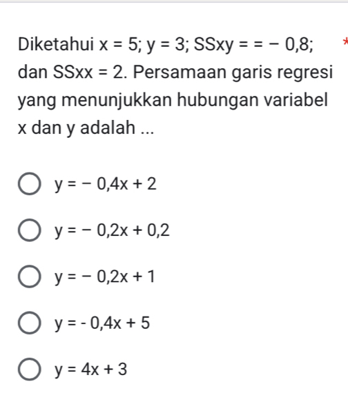 Diketahui x=5; y=3; SSxy==-0,8;
dan SSxx=2. Persamaan garis regresi
yang menunjukkan hubungan variabel
x dan y adalah ...
y=-0,4x+2
y=-0,2x+0,2
y=-0,2x+1
y=-0,4x+5
y=4x+3