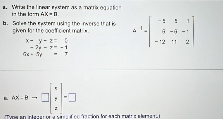 Write the linear system as a matrix equation 
in the form AX=B. 
b. Solve the system using the inverse that is 
given for the coefficient matrix.
x-y-z=0
-2y-z=-1
A^(-1)=beginbmatrix -5&5&1 6&-6&-1 -12&11&2endbmatrix
6x+5y=7
a. AX=Bto □ beginbmatrix x y zendbmatrix =□
(T d fraction for each matrix element.)