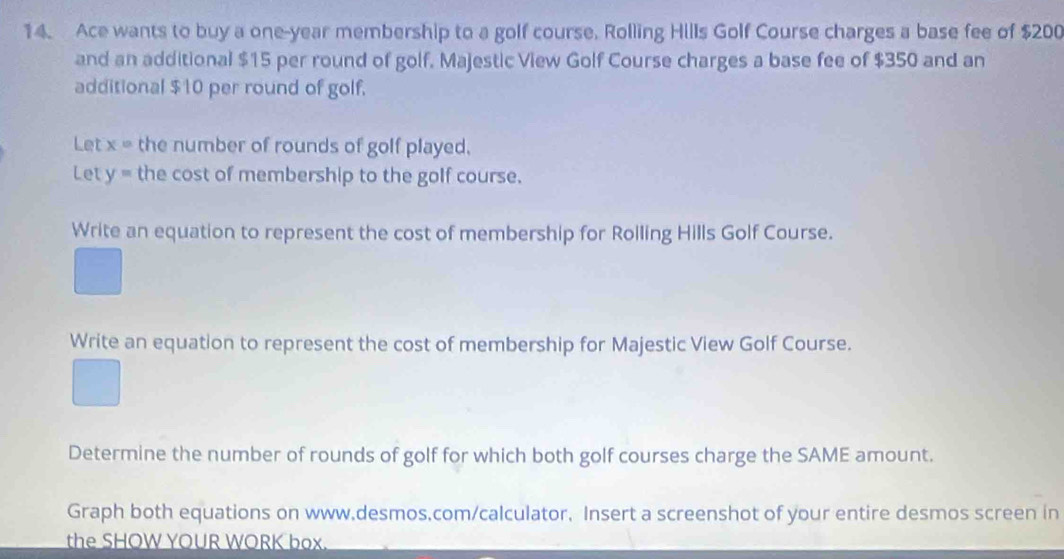 Ace wants to buy a one-year membership to a golf course. Rolling Hills Golf Course charges a base fee of $200
and an additional $15 per round of golf. Majestic View Golf Course charges a base fee of $350 and an 
additional $10 per round of golf. 
Let x= the number of rounds of golf played. 
Let y= the cost of membership to the golf course. 
Write an equation to represent the cost of membership for Rolling Hills Golf Course. 
Write an equation to represent the cost of membership for Majestic View Golf Course. 
Determine the number of rounds of golf for which both golf courses charge the SAME amount. 
Graph both equations on www.desmos,com/calculator, Insert a screenshot of your entire desmos screen in 
the SHOW YOUR WORK box.