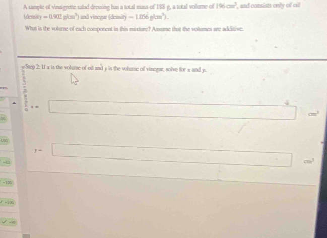 A sample of vinaigrette salad dressing has a total mass of 188 g, a total vollume of 196cm^3 , and consists only of all
(density =0.902g/cm^3) and vinegar (density =1.056g/cm^3). 
What is the volume of each component in this mixture? Assume that the volumes are additive.
g Step 2: If x is the volume of oil and y is the volume of vinegar, solve for x and y.
45°
rces . 5 □^(x= ^,) 
∞
□ cm^3
□  □  
□ 
100^ □  □ 
+4 y=□° cm^3
()^- □  x_2(1,2) ∴ △ ADC=9D
+100
□ 
+100
+90