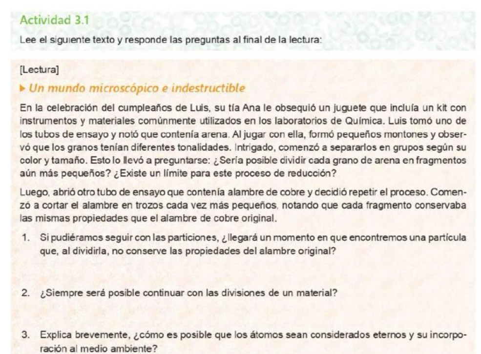 Actividad 3.1 
Lee el siguiente texto y responde las preguntas al final de la lectura: 
[Lectura] 
Un mundo microscópico e indestructible 
En la celebración del cumpleaños de Luis, su tía Ana le obsequió un juguete que incluía un kit con 
instrumentos y materiales comúnmente utilizados en los laboratorios de Química. Luis tomó uno de 
los tubos de ensayo y notó que contenía arena. Al jugar con ella, formó pequeños montones y obser- 
vó que los granos tenían diferentes tonalidades. Intrigado, comenzó a separarlos en grupos según su 
color y tamaño. Esto lo llevó a preguntarse: ¿Sería posible dividir cada grano de arena en fragmentos 
aún más pequeños? ¿Existe un límite para este proceso de reducción? 
Luego, abrió otro tubo de ensayo que contenía alambre de cobre y decidió repetir el proceso. Comen- 
zó a cortar el alambre en trozos cada vez más pequeños, notando que cada fragmento conservaba 
las mismas propiedades que el alambre de cobre original. 
1. Si pudiéramos seguir con las particiones, ¿llegará un momento en que encontremos una partícula 
que, al dividirla, no conserve las propiedades del alambre original? 
2. ¿Siempre será posible continuar con las divisiones de un material? 
3. Explica brevemente, ¿cómo es posible que los átomos sean considerados eternos y su incorpo- 
ración al medio ambiente?