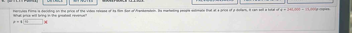 Hercules Films is deciding on the price of the video release of its film Son of Frankenstein. Its marketing people estimate that at a price of p dollars, it can sell a total of q=240,000-15,000p p copies. 
What price will bring in the greatest revenue?
p=$10 X
