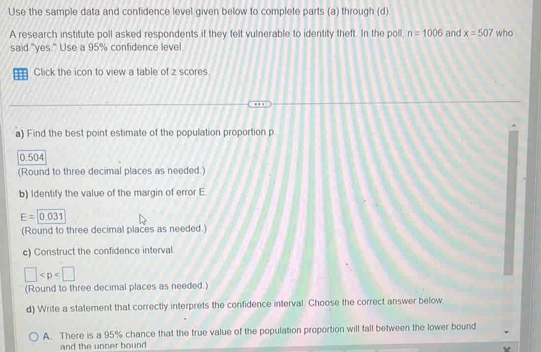 Use the sample data and confidence level given below to complete parts (a) through (d).
A research institute poll asked respondents if they felt vulnerable to identity theft. In the poll, n=1006 and x=507 who
said "yes." Use a 95% confidence level.
=== Click the icon to view a table of z scores.
a) Find the best point estimate of the population proportion p.
0.504
(Round to three decimal places as needed.)
b) Identify the value of the margin of error E.
E=0.031
(Round to three decimal places as needed.)
c) Construct the confidence interval.
□
(Round to three decimal places as needed.)
d) Write a statement that correctly interprets the confidence interval. Choose the correct answer below
A. There is a 95% chance that the true value of the population proportion will fall between the lower bound
and the unner bound