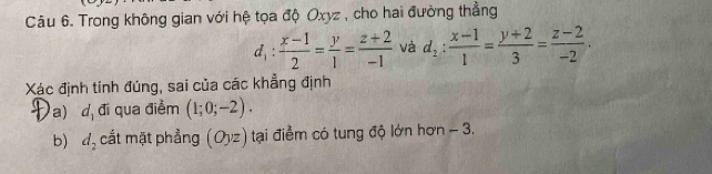 Trong không gian với hệ tọa độ Oxyz , cho hai đường thẳng
d_1: (x-1)/2 = y/1 = (z+2)/-1  và d_2: (x-1)/1 = (y+2)/3 = (z-2)/-2 . 
Xác định tính đúng, sai của các khẳng định 
a u_1 đi qua điểm (1;0;-2). 
b) d_2 cắt mặt phẳng (Oyz) tại điểm có tung độ lớn hơn - 3.