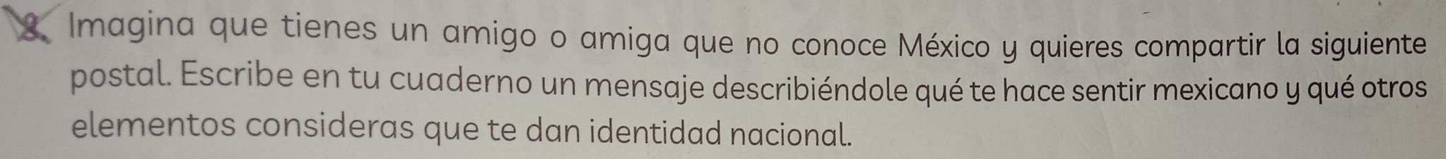 Imagina que tienes un amigo o amiga que no conoce México y quieres compartir la siguiente 
postal. Escribe en tu cuaderno un mensaje describiéndole qué te hace sentir mexicano y qué otros 
elementos consideras que te dan identidad nacional.