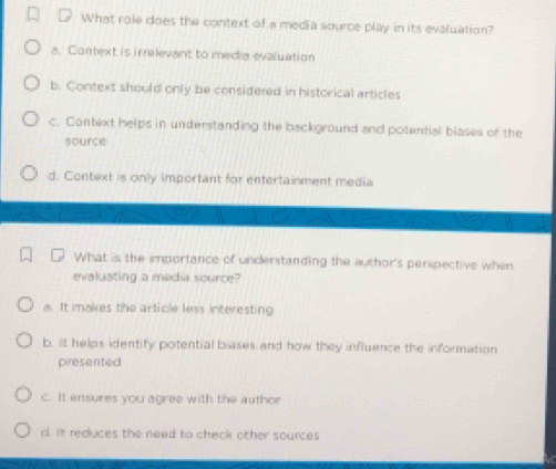 What role does the context of a media source play in its evaluation?
a. Context is irrelevant to media evaluation
b. Context should only be considered in historical articles
c. Context helps in understanding the background and potential blases of the
source
d. Context is only important for entertainment media
What is the importance of understanding the author's perspective when
evaluating a media source?
a. It makes the article less interesting
b, it helps identify potential biases and how they influence the information
piresented
c. It ensures you agree with the author
d. It reduces the need to check other sources