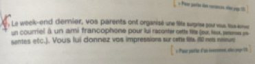 = Peer gater dan receces, oe ya t 
: Le week-end dernier, vos parents ont organisé une lie surprise pour vous tous sonver 
un courriel à un ami francophone pour lui raconter oette tite (joux, leux, penonses pre 
sentes etc.). Vous fui donnez vas impressions sur cette lits. (80 nes neeus 
o Pane parlie d'un iomnt, atas poge t.