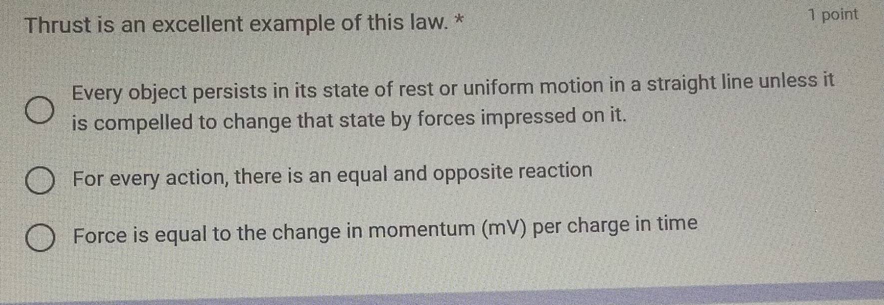 Thrust is an excellent example of this law. * 1 point
Every object persists in its state of rest or uniform motion in a straight line unless it
is compelled to change that state by forces impressed on it.
For every action, there is an equal and opposite reaction
Force is equal to the change in momentum (mV) per charge in time