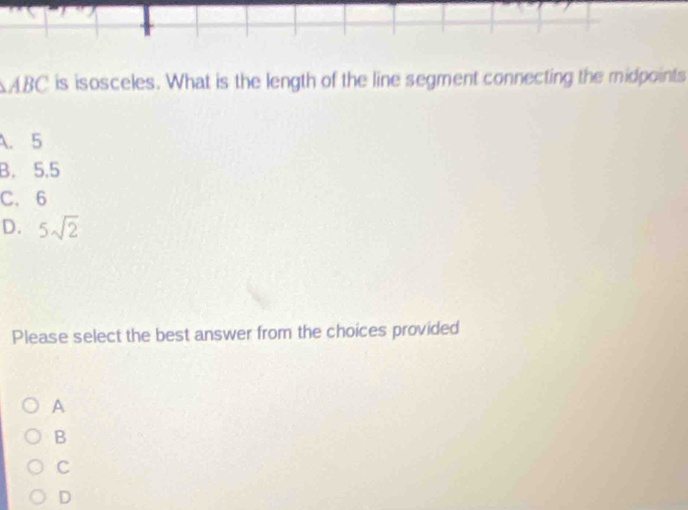 ABC is isosceles. What is the length of the line segment connecting the midpoints
A. 5
B. 5.5
C. 6
D. 5sqrt(2)
Please select the best answer from the choices provided
A
B
C
D