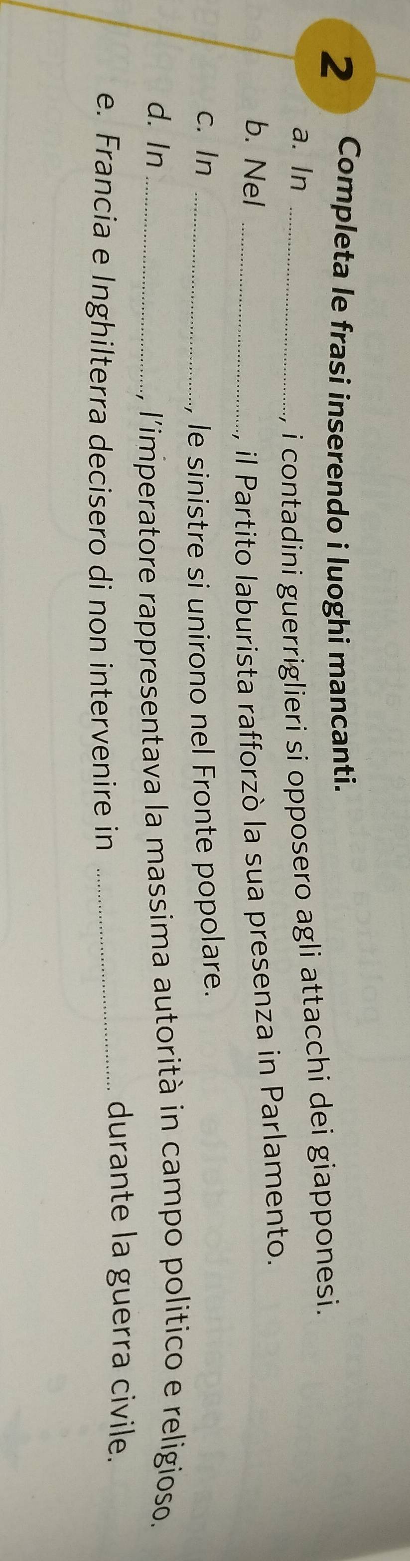 Completa le frasi inserendo i luoghi mancanti. 
a. In_ 
i contadini guerriglieri si opposero agli attacchi dei giapponesi. 
b. Nel _il Partito laburista rafforzò la sua presenza in Parlamento. 
c. In_ 
le sinistre si unirono nel Fronte popolare. 
d. In_ 
, l'imperatore rappresentava la massima autorità in campo politico e religioso. 
e. Francia e Inghilterra decisero di non intervenire in_ 
durante la guerra civile.