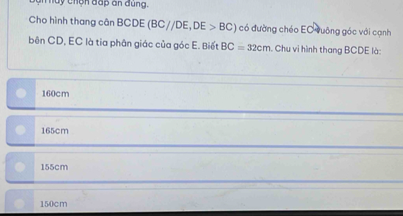 hày chộn đấp an đùng.
Cho hình thang cân BCDE (BC//DE, DE>BC) có đường chéo EC vuông góc với cạnh
bên CD, EC là tia phân giác của góc E. Biết BC=32cm. Chu vi hình thang BCDE là:
160cm
165cm
155cm
150cm